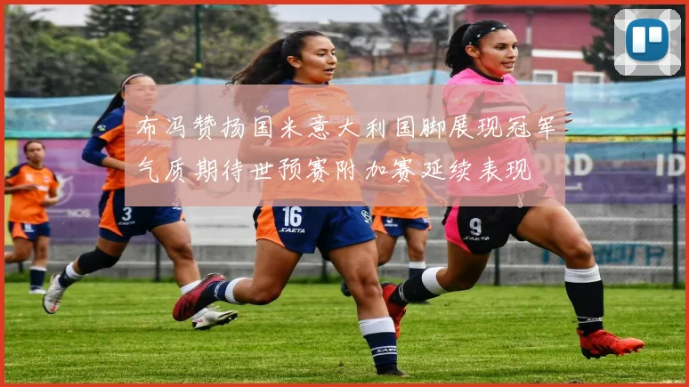 布冯赞扬国米意大利国脚展现冠军气质期待世预赛附加赛延续表现