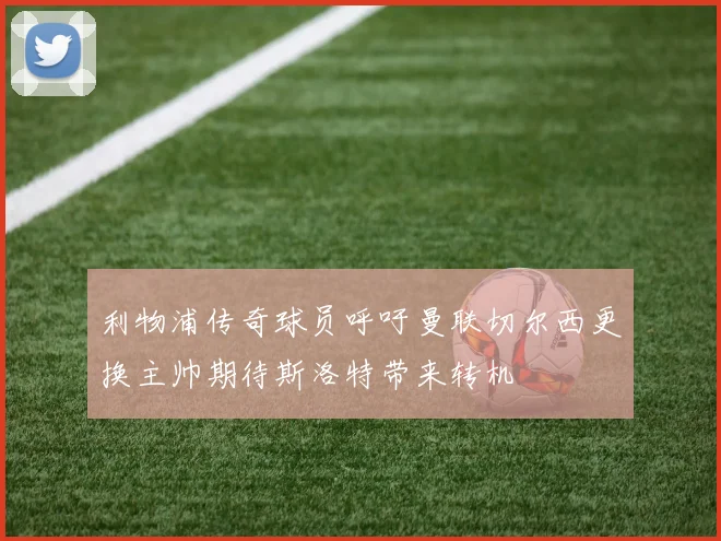 利物浦传奇球员呼吁曼联切尔西更换主帅期待斯洛特带来转机
