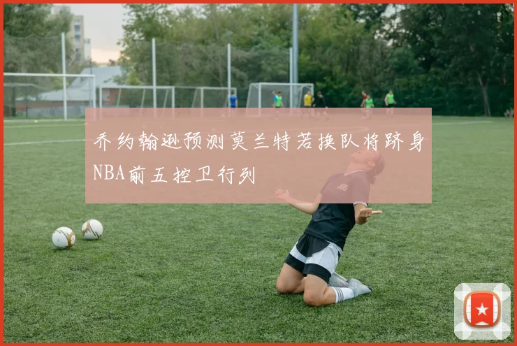 乔约翰逊预测莫兰特若换队将跻身NBA前五控卫行列