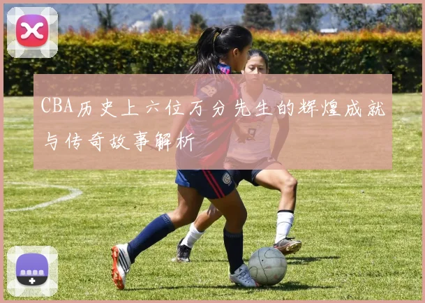 CBA历史上六位万分先生的辉煌成就与传奇故事解析