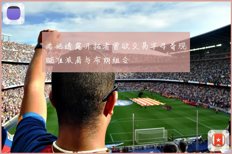名记透露开拓者曾欲交易字母哥现瞄准浓眉与布朗组合