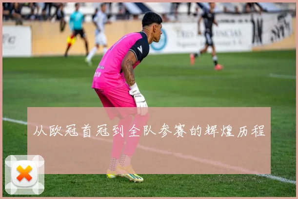 从欧冠首冠到全队参赛的辉煌历程