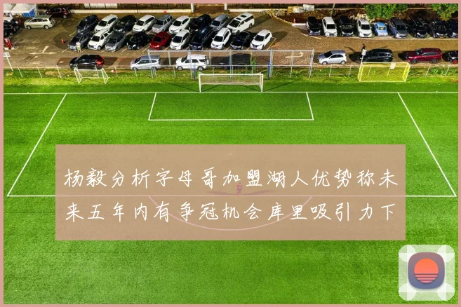 杨毅分析字母哥加盟湖人优势称未来五年内有争冠机会库里吸引力下降