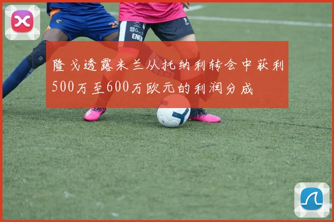 隆戈透露米兰从托纳利转会中获利500万至600万欧元的利润分成