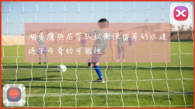 湖勇鹰热尼等队权衡保留筹码以追逐字母哥的可能性