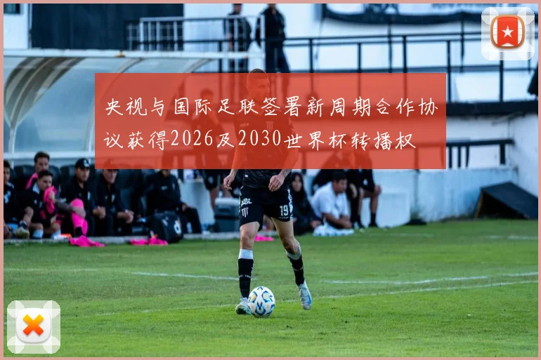 央视与国际足联签署新周期合作协议获得2026及2030世界杯转播权