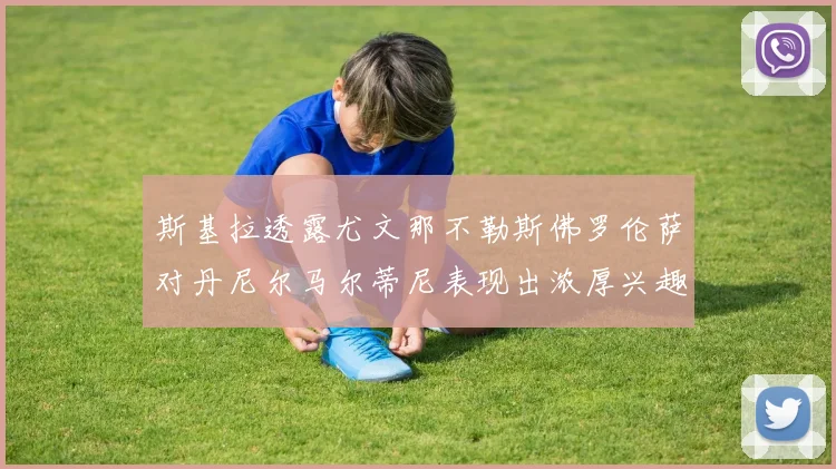 斯基拉透露尤文那不勒斯佛罗伦萨对丹尼尔马尔蒂尼表现出浓厚兴趣