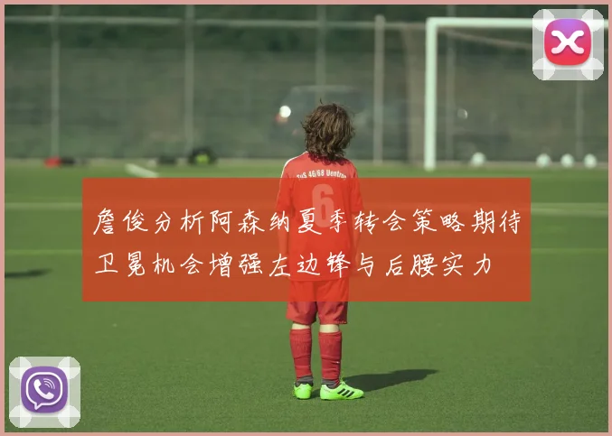 詹俊分析阿森纳夏季转会策略期待卫冕机会增强左边锋与后腰实力