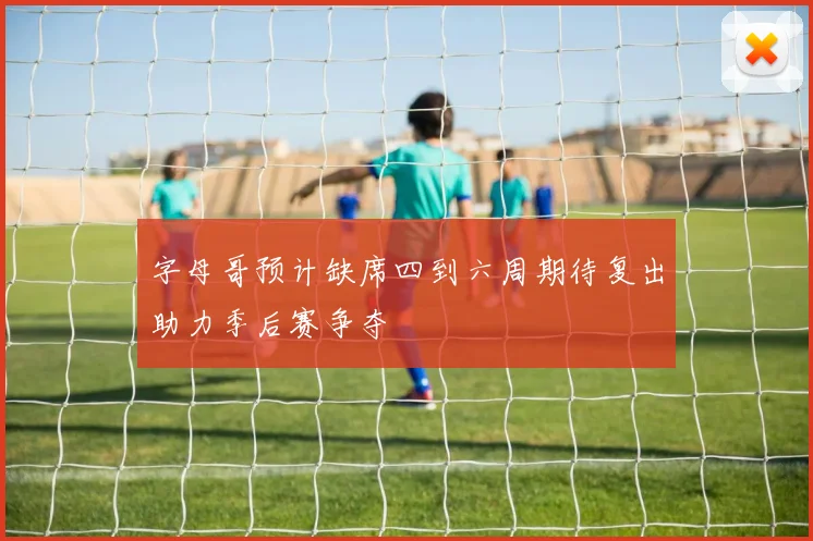 字母哥预计缺席四到六周期待复出助力季后赛争夺